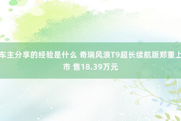 车主分享的经验是什么 奇瑞风浪T9超长续航版郑重上市 售18.39万元