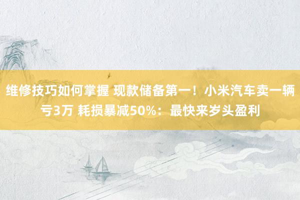 维修技巧如何掌握 现款储备第一！小米汽车卖一辆亏3万 耗损暴减50%：最快来岁头盈利