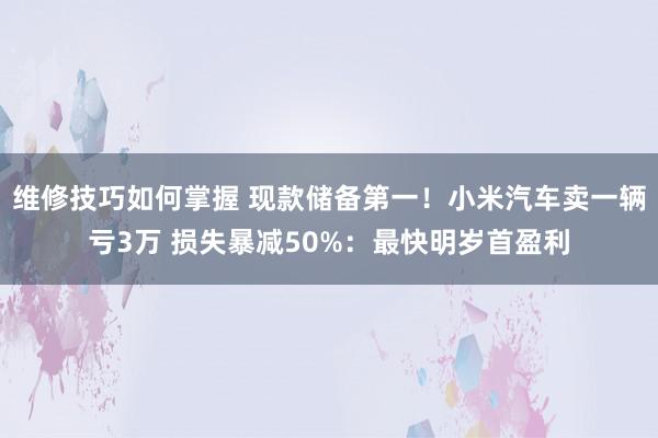 维修技巧如何掌握 现款储备第一！小米汽车卖一辆亏3万 损失暴减50%：最快明岁首盈利