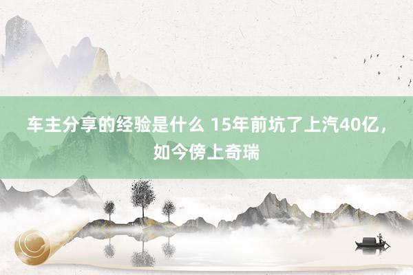 车主分享的经验是什么 15年前坑了上汽40亿，如今傍上奇瑞