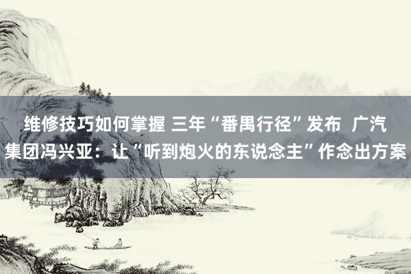 维修技巧如何掌握 三年“番禺行径”发布  广汽集团冯兴亚：让“听到炮火的东说念主”作念出方案