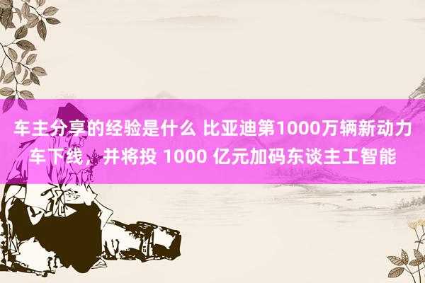 车主分享的经验是什么 比亚迪第1000万辆新动力车下线，并将投 1000 亿元加码东谈主工智能