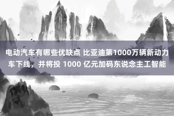 电动汽车有哪些优缺点 比亚迪第1000万辆新动力车下线，并将投 1000 亿元加码东说念主工智能