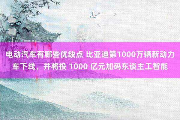 电动汽车有哪些优缺点 比亚迪第1000万辆新动力车下线，并将投 1000 亿元加码东谈主工智能