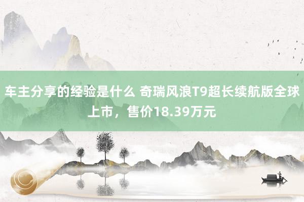 车主分享的经验是什么 奇瑞风浪T9超长续航版全球上市，售价18.39万元