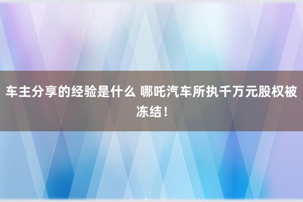 车主分享的经验是什么 哪吒汽车所执千万元股权被冻结！