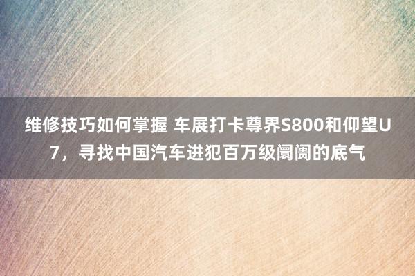 维修技巧如何掌握 车展打卡尊界S800和仰望U7，寻找中国汽车进犯百万级阛阓的底气