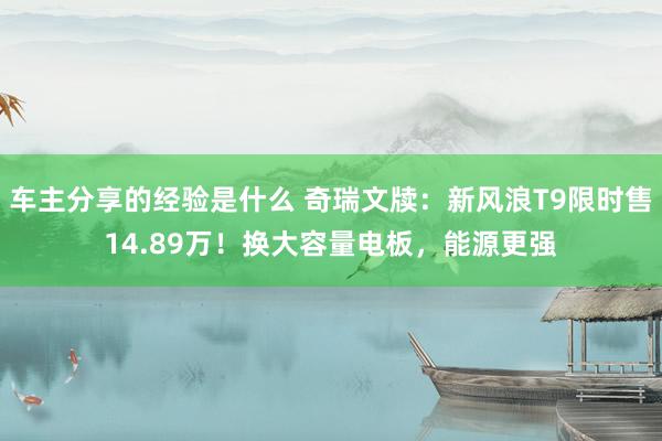 车主分享的经验是什么 奇瑞文牍：新风浪T9限时售14.89万！换大容量电板，能源更强