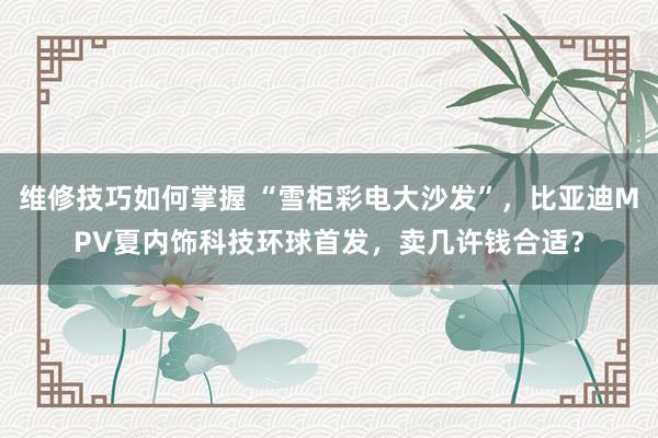 维修技巧如何掌握 “雪柜彩电大沙发”，比亚迪MPV夏内饰科技环球首发，卖几许钱合适？