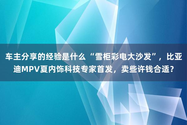 车主分享的经验是什么 “雪柜彩电大沙发”，比亚迪MPV夏内饰科技专家首发，卖些许钱合适？