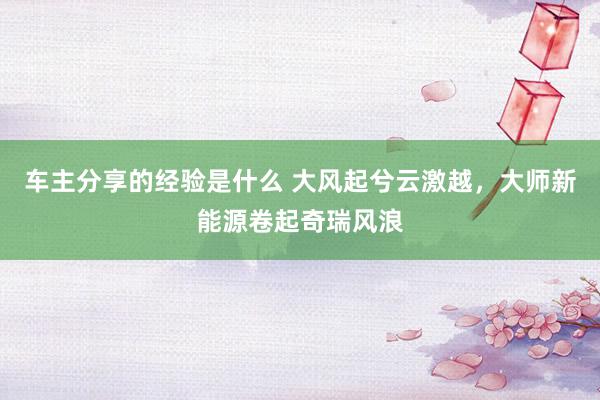 车主分享的经验是什么 大风起兮云激越，大师新能源卷起奇瑞风浪