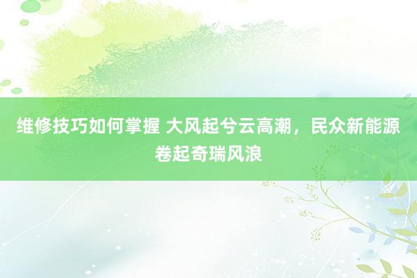 维修技巧如何掌握 大风起兮云高潮，民众新能源卷起奇瑞风浪