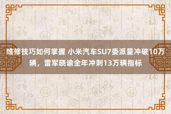 维修技巧如何掌握 小米汽车SU7委派量冲破10万辆，雷军晓谕全年冲刺13万辆指标