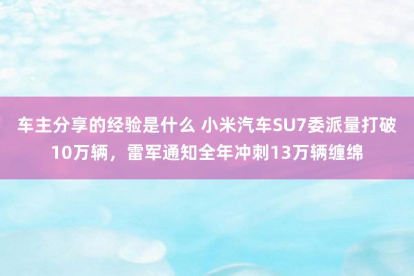 车主分享的经验是什么 小米汽车SU7委派量打破10万辆，雷军通知全年冲刺13万辆缠绵