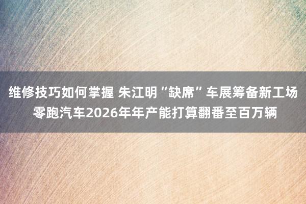 维修技巧如何掌握 朱江明“缺席”车展筹备新工场 零跑汽车2026年年产能打算翻番至百万辆