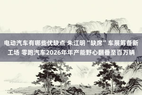 电动汽车有哪些优缺点 朱江明“缺席”车展筹备新工场 零跑汽车2026年年产能野心翻番至百万辆