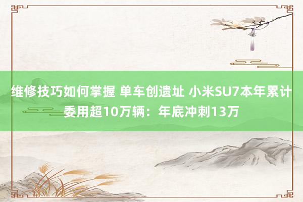 维修技巧如何掌握 单车创遗址 小米SU7本年累计委用超10万辆：年底冲刺13万