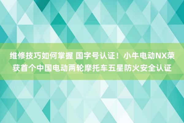 维修技巧如何掌握 国字号认证！小牛电动NX荣获首个中国电动两轮摩托车五星防火安全认证