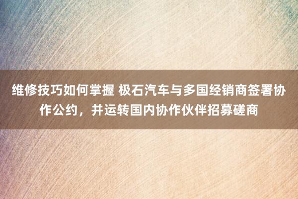 维修技巧如何掌握 极石汽车与多国经销商签署协作公约，并运转国内协作伙伴招募磋商