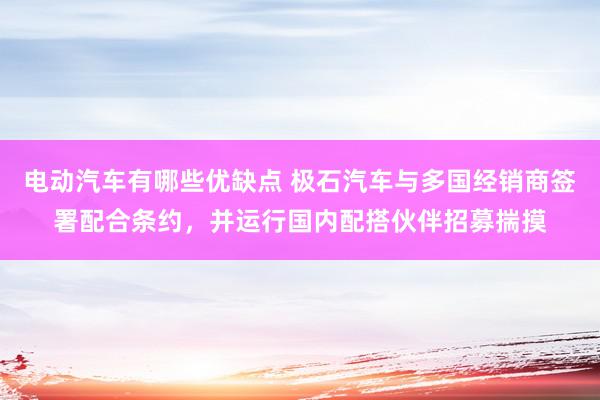 电动汽车有哪些优缺点 极石汽车与多国经销商签署配合条约，并运行国内配搭伙伴招募揣摸