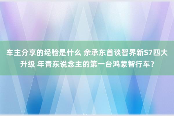 车主分享的经验是什么 余承东首谈智界新S7四大升级 年青东说念主的第一台鸿蒙智行车？