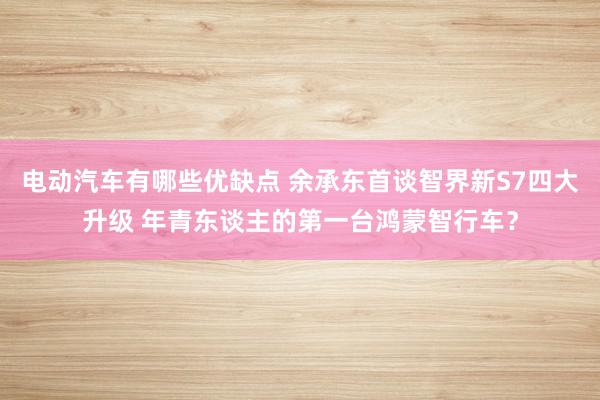 电动汽车有哪些优缺点 余承东首谈智界新S7四大升级 年青东谈主的第一台鸿蒙智行车？