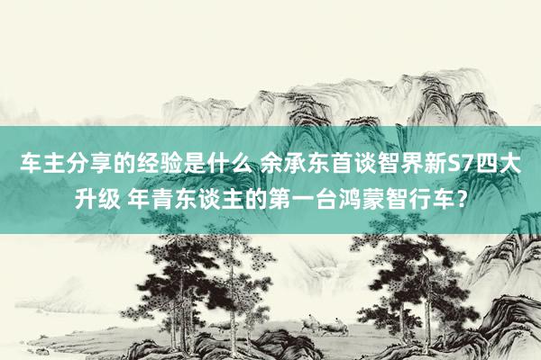 车主分享的经验是什么 余承东首谈智界新S7四大升级 年青东谈主的第一台鸿蒙智行车？