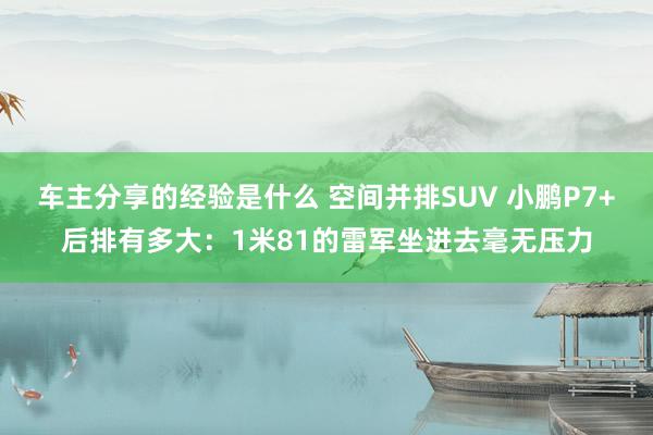 车主分享的经验是什么 空间并排SUV 小鹏P7+后排有多大：1米81的雷军坐进去毫无压力