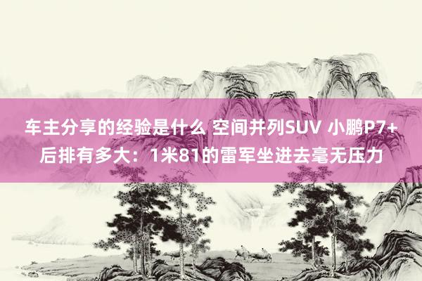 车主分享的经验是什么 空间并列SUV 小鹏P7+后排有多大：1米81的雷军坐进去毫无压力