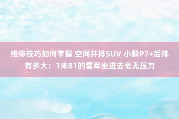 维修技巧如何掌握 空间并排SUV 小鹏P7+后排有多大：1米81的雷军坐进去毫无压力