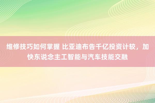 维修技巧如何掌握 比亚迪布告千亿投资计较，加快东说念主工智能与汽车技能交融