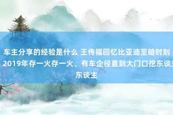 车主分享的经验是什么 王传福回忆比亚迪至暗时刻：2019年存一火存一火、有车企径直到大门口挖东谈主