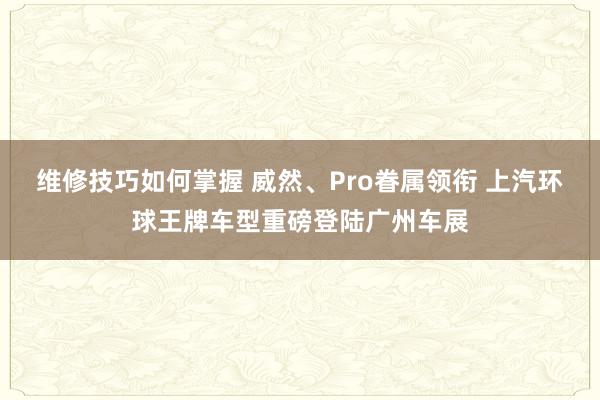 维修技巧如何掌握 威然、Pro眷属领衔 上汽环球王牌车型重磅登陆广州车展