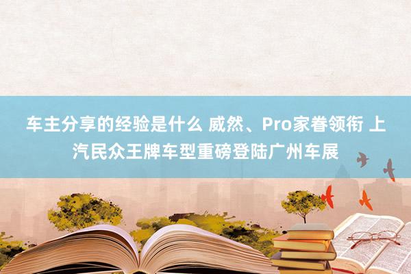 车主分享的经验是什么 威然、Pro家眷领衔 上汽民众王牌车型重磅登陆广州车展