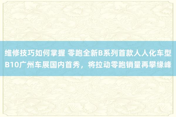 维修技巧如何掌握 零跑全新B系列首款人人化车型B10广州车展国内首秀，将拉动零跑销量再攀缘峰