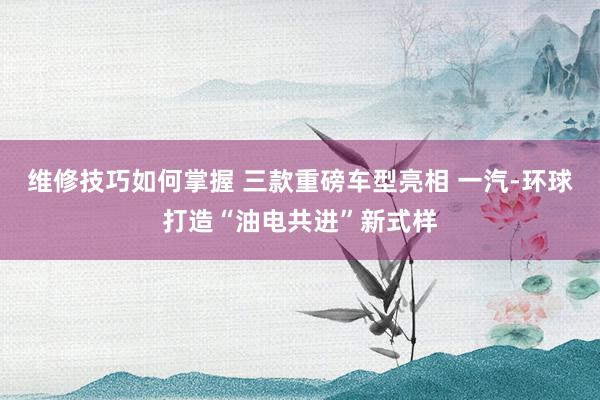 维修技巧如何掌握 三款重磅车型亮相 一汽-环球打造“油电共进”新式样