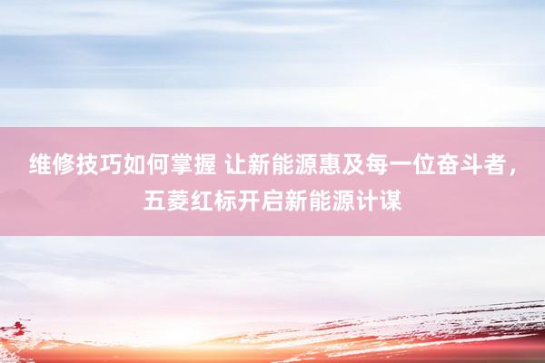 维修技巧如何掌握 让新能源惠及每一位奋斗者，五菱红标开启新能源计谋