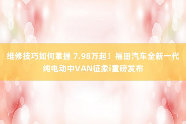 维修技巧如何掌握 7.98万起！福田汽车全新一代纯电动中VAN征象i重磅发布