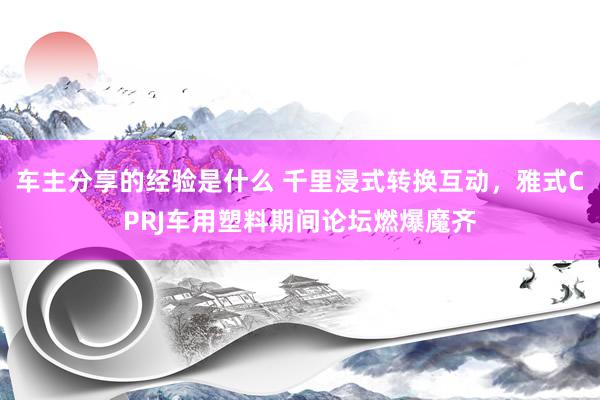 车主分享的经验是什么 千里浸式转换互动，雅式CPRJ车用塑料期间论坛燃爆魔齐