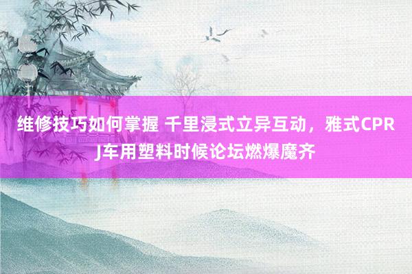 维修技巧如何掌握 千里浸式立异互动，雅式CPRJ车用塑料时候论坛燃爆魔齐