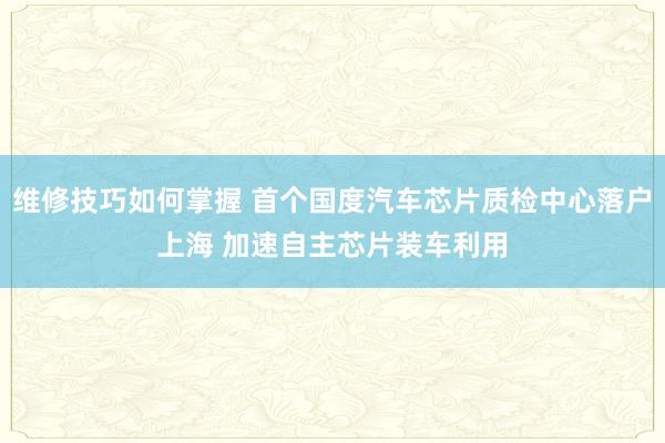 维修技巧如何掌握 首个国度汽车芯片质检中心落户上海 加速自主芯片装车利用