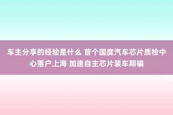 车主分享的经验是什么 首个国度汽车芯片质检中心落户上海 加速自主芯片装车期骗