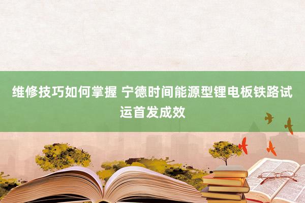 维修技巧如何掌握 宁德时间能源型锂电板铁路试运首发成效