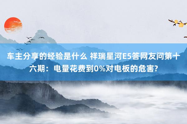 车主分享的经验是什么 祥瑞星河E5答网友问第十六期：电量花费到0%对电板的危害?