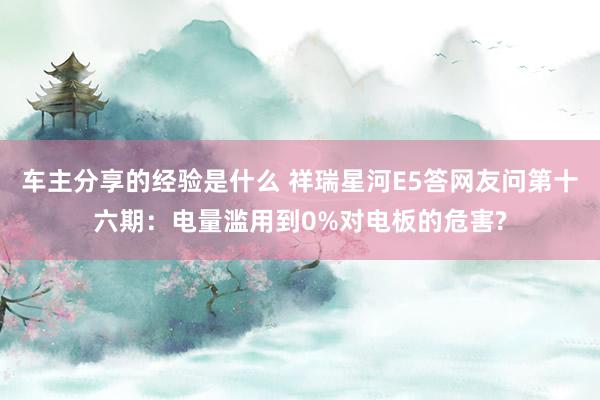 车主分享的经验是什么 祥瑞星河E5答网友问第十六期：电量滥用到0%对电板的危害?