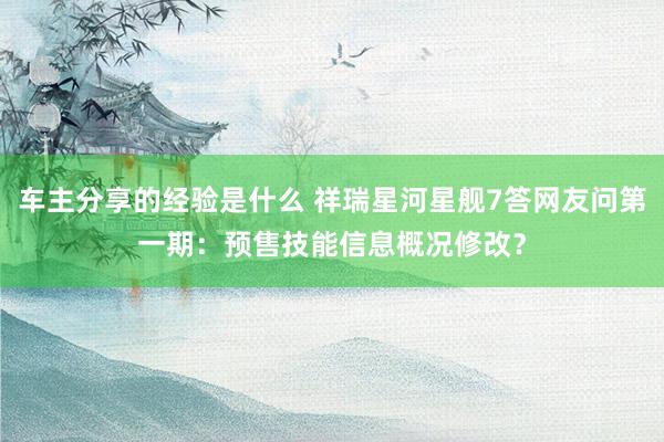 车主分享的经验是什么 祥瑞星河星舰7答网友问第一期：预售技能信息概况修改？