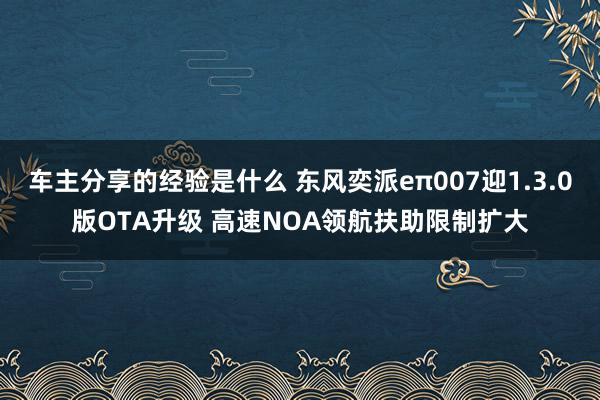 车主分享的经验是什么 东风奕派eπ007迎1.3.0版OTA升级 高速NOA领航扶助限制扩大