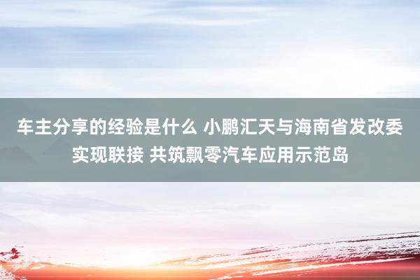 车主分享的经验是什么 小鹏汇天与海南省发改委实现联接 共筑飘零汽车应用示范岛