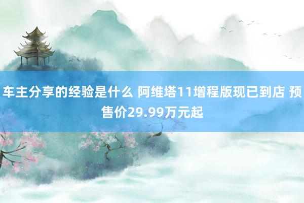 车主分享的经验是什么 阿维塔11增程版现已到店 预售价29.99万元起