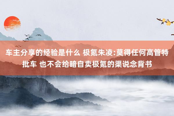 车主分享的经验是什么 极氪朱凌:莫得任何高管特批车 也不会给暗自卖极氪的渠说念背书